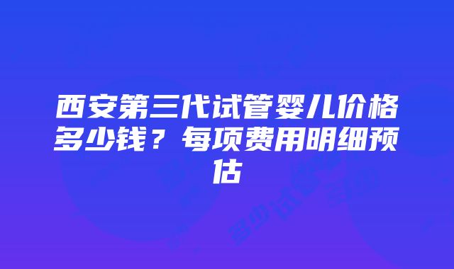 西安第三代试管婴儿价格多少钱？每项费用明细预估