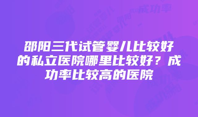 邵阳三代试管婴儿比较好的私立医院哪里比较好？成功率比较高的医院