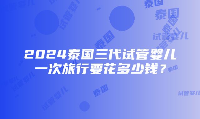 2024泰国三代试管婴儿一次旅行要花多少钱？