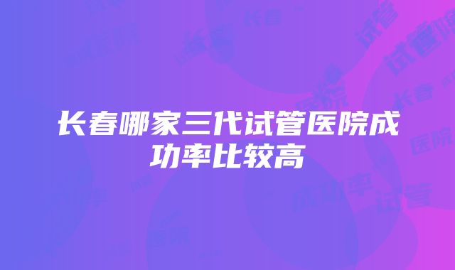 长春哪家三代试管医院成功率比较高