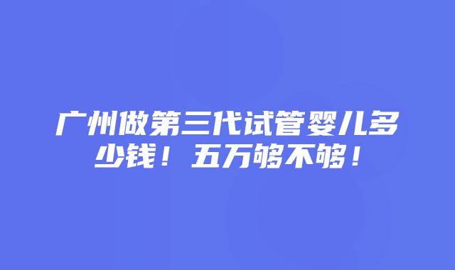 广州做第三代试管婴儿多少钱！五万够不够！