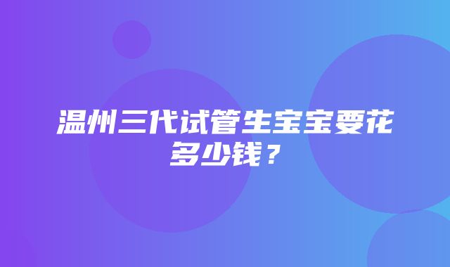 温州三代试管生宝宝要花多少钱？