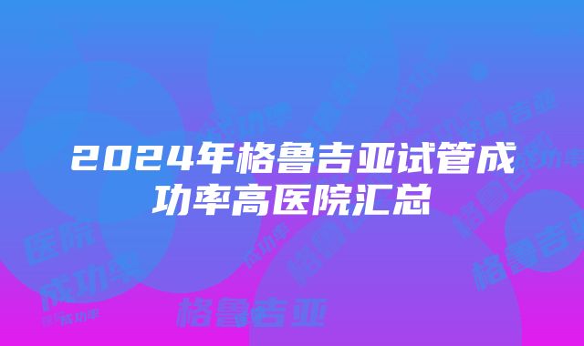 2024年格鲁吉亚试管成功率高医院汇总