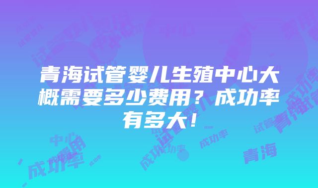 青海试管婴儿生殖中心大概需要多少费用？成功率有多大！