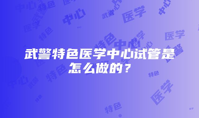 武警特色医学中心试管是怎么做的？