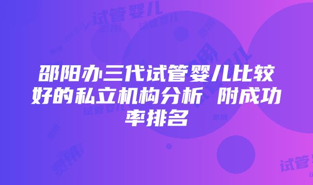 邵阳办三代试管婴儿比较好的私立机构分析 附成功率排名