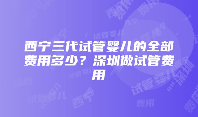 西宁三代试管婴儿的全部费用多少？深圳做试管费用