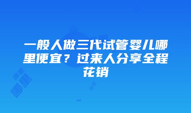 一般人做三代试管婴儿哪里便宜？过来人分享全程花销