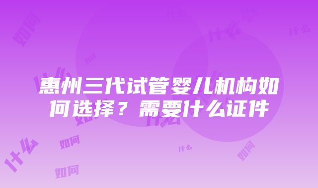 惠州三代试管婴儿机构如何选择？需要什么证件