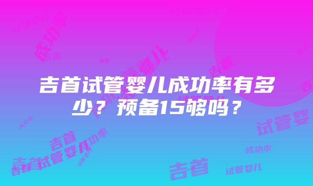 吉首试管婴儿成功率有多少？预备15够吗？