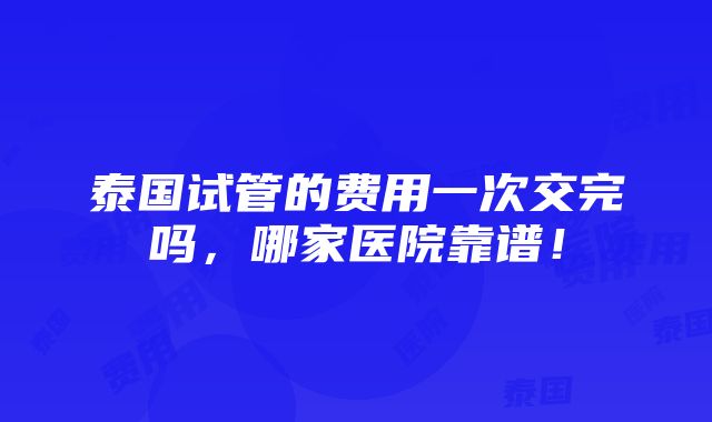 泰国试管的费用一次交完吗，哪家医院靠谱！