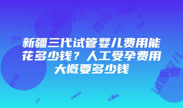 新疆三代试管婴儿费用能花多少钱？人工受孕费用大概要多少钱