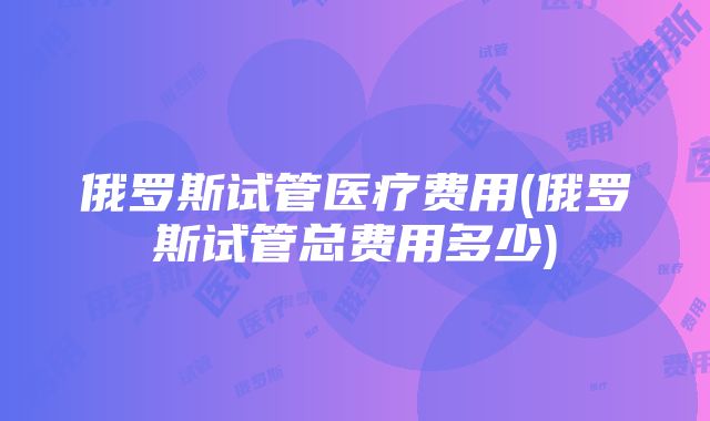 俄罗斯试管医疗费用(俄罗斯试管总费用多少)