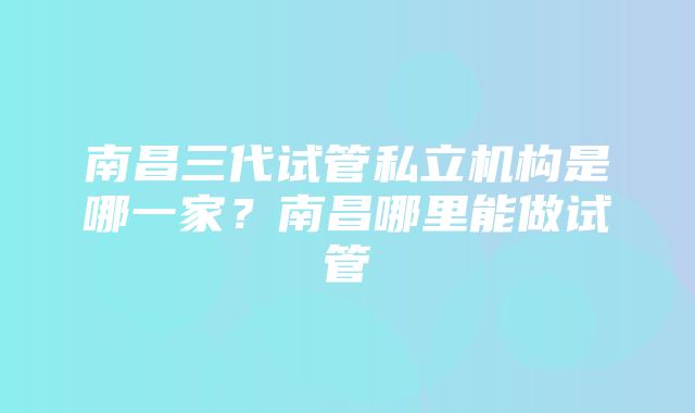 南昌三代试管私立机构是哪一家？南昌哪里能做试管