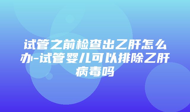 试管之前检查出乙肝怎么办-试管婴儿可以排除乙肝病毒吗