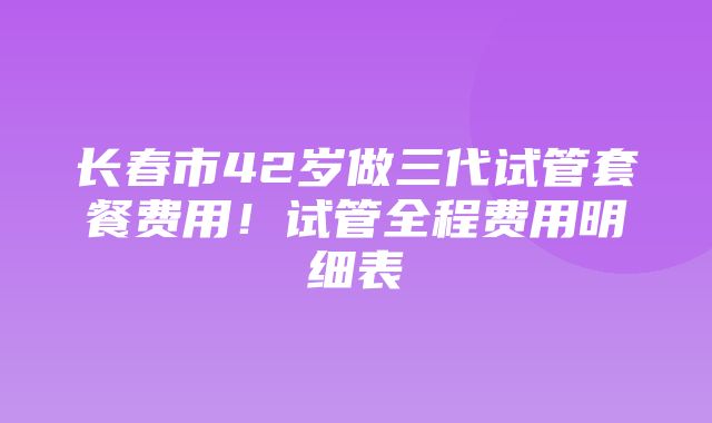 长春市42岁做三代试管套餐费用！试管全程费用明细表