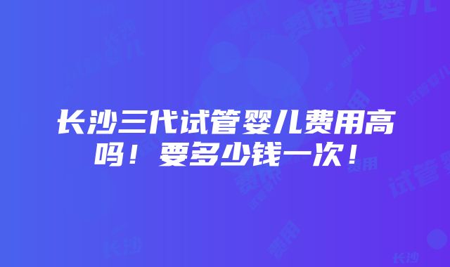 长沙三代试管婴儿费用高吗！要多少钱一次！