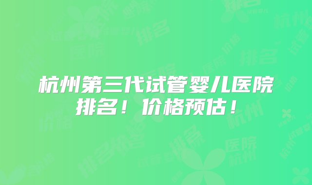 杭州第三代试管婴儿医院排名！价格预估！