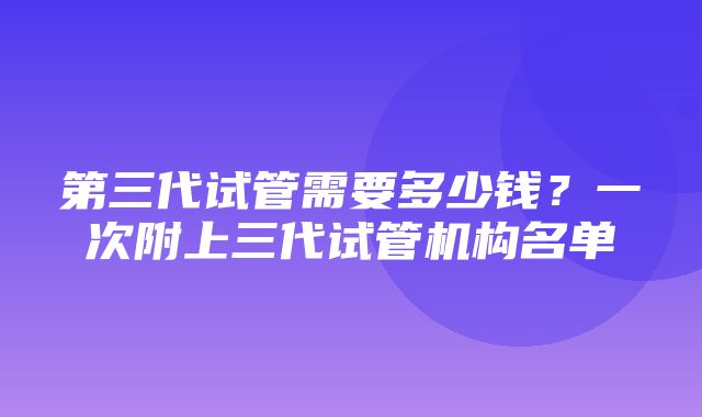 第三代试管需要多少钱？一次附上三代试管机构名单