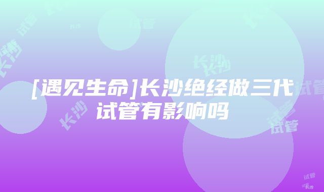 [遇见生命]长沙绝经做三代试管有影响吗