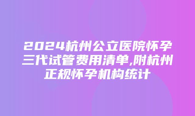 2024杭州公立医院怀孕三代试管费用清单,附杭州正规怀孕机构统计