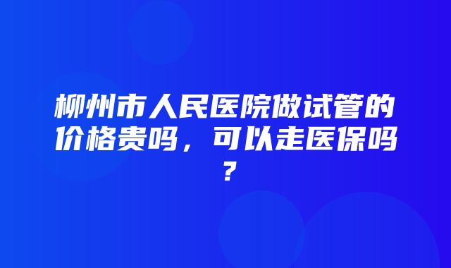 柳州市人民医院做试管的价格贵吗，可以走医保吗？