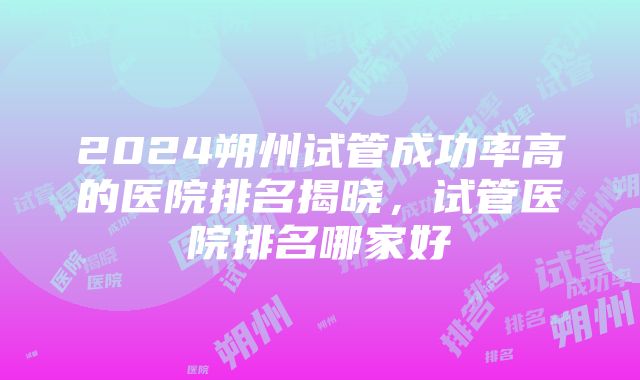 2024朔州试管成功率高的医院排名揭晓，试管医院排名哪家好