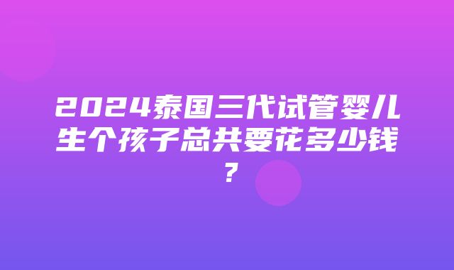 2024泰国三代试管婴儿生个孩子总共要花多少钱？