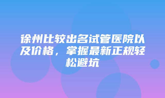 徐州比较出名试管医院以及价格，掌握最新正规轻松避坑