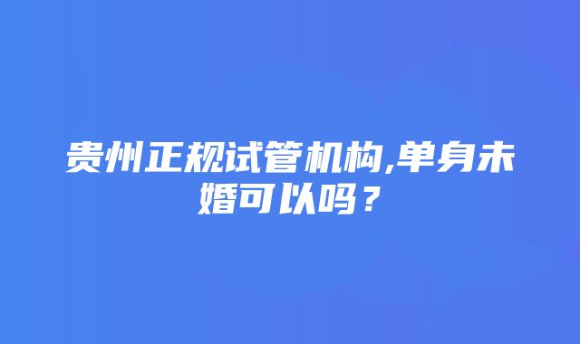 贵州正规试管机构,单身未婚可以吗？