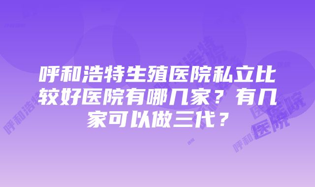 呼和浩特生殖医院私立比较好医院有哪几家？有几家可以做三代？