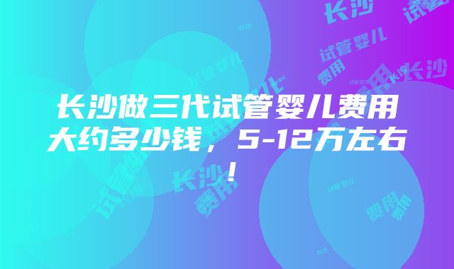 长沙做三代试管婴儿费用大约多少钱，5-12万左右！