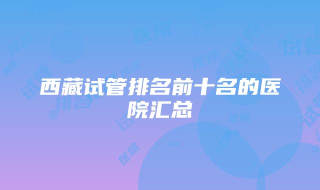 西藏试管排名前十名的医院汇总