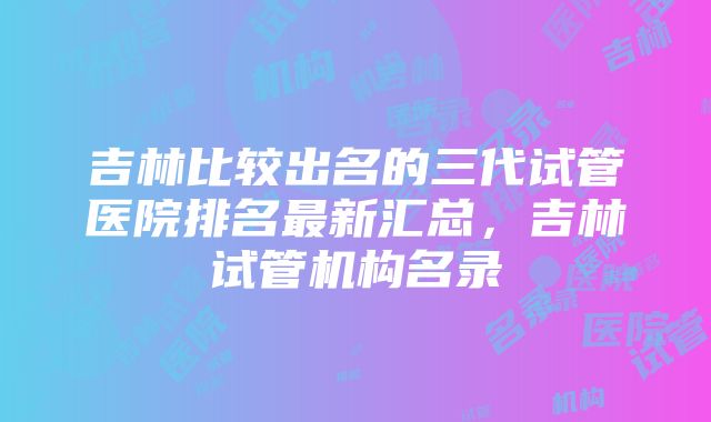 吉林比较出名的三代试管医院排名最新汇总，吉林试管机构名录