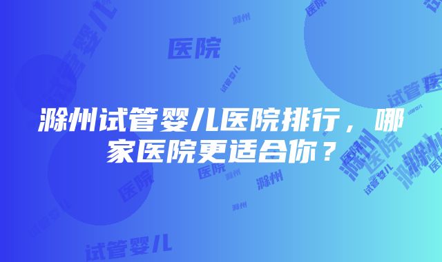 滁州试管婴儿医院排行，哪家医院更适合你？