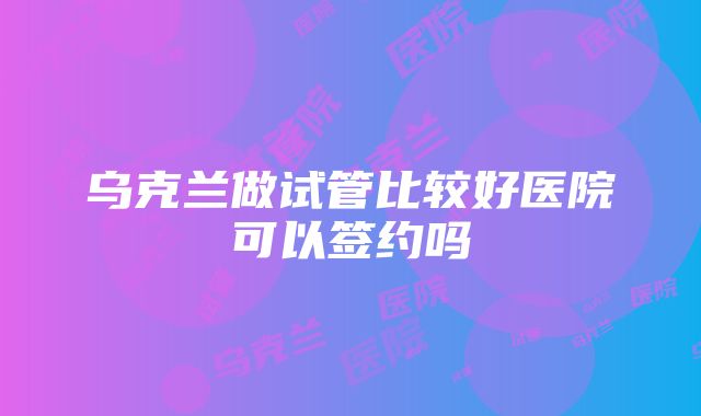 乌克兰做试管比较好医院可以签约吗