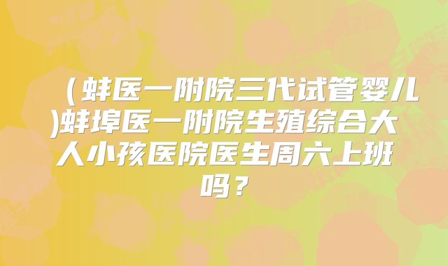 （蚌医一附院三代试管婴儿)蚌埠医一附院生殖综合大人小孩医院医生周六上班吗？