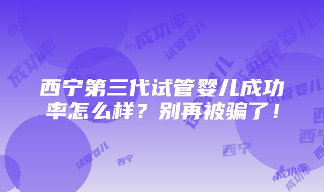 西宁第三代试管婴儿成功率怎么样？别再被骗了！