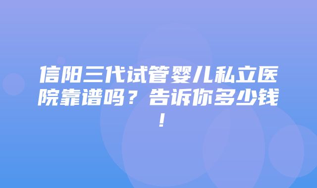 信阳三代试管婴儿私立医院靠谱吗？告诉你多少钱！