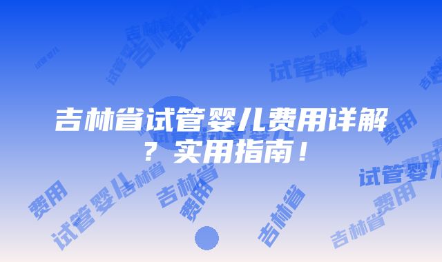 吉林省试管婴儿费用详解？实用指南！