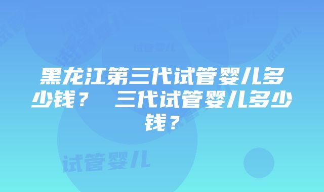 黑龙江第三代试管婴儿多少钱？ 三代试管婴儿多少钱？