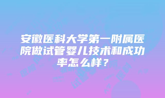 安徽医科大学第一附属医院做试管婴儿技术和成功率怎么样？