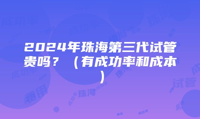 2024年珠海第三代试管贵吗？（有成功率和成本）