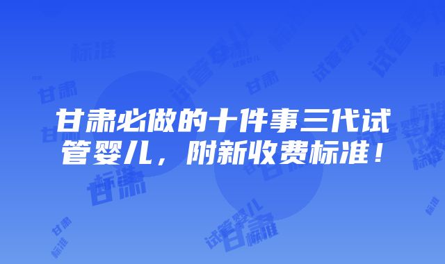 甘肃必做的十件事三代试管婴儿，附新收费标准！