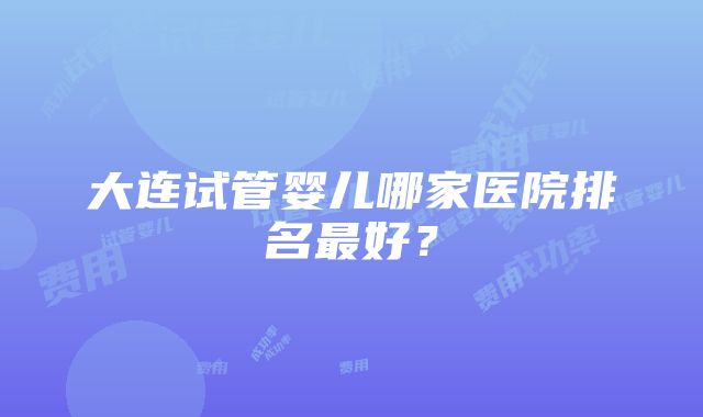 大连试管婴儿哪家医院排名最好？