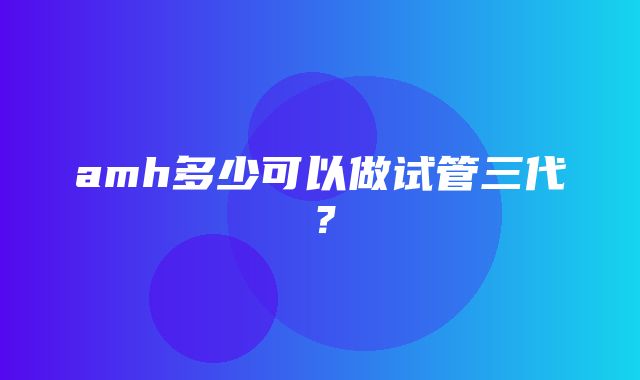 amh多少可以做试管三代？