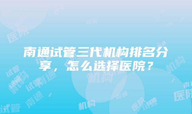 南通试管三代机构排名分享，怎么选择医院？