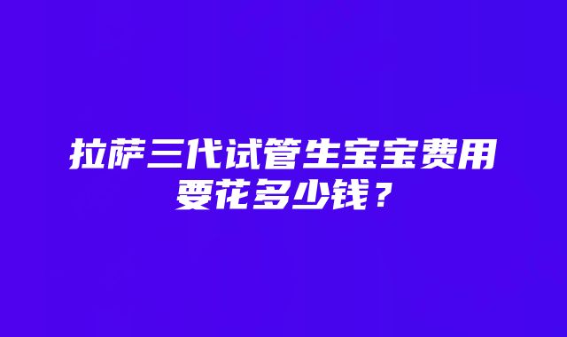 拉萨三代试管生宝宝费用要花多少钱？