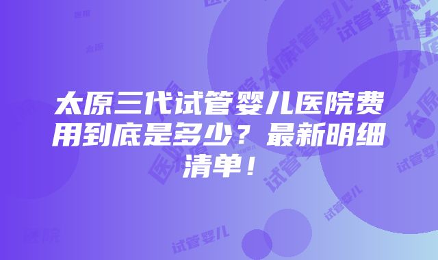 太原三代试管婴儿医院费用到底是多少？最新明细清单！