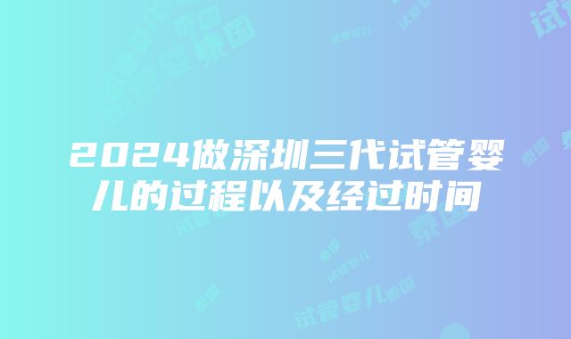 2024做深圳三代试管婴儿的过程以及经过时间